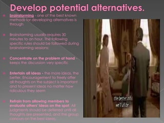  brainstorming - one of the best known
methods for developing alternatives is
through
 Brainstorming usually requires 30
minutes to an hour. The following
specific rules should be followed during
brainstorming sessions:
 Concentrate on the problem at hand -
keeps the discussion very specific
 Entertain all ideas - the more ideas, the
better. Encouragement to freely offer
all thoughts on the subject is important
and to present ideas no matter how
ridiculous they seem
 Refrain from allowing members to
evaluate others' ideas on the spot. All
judgments should be deferred until all
thoughts are presented, and the group
concurs on the best ideas.
 
