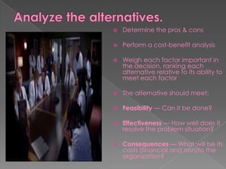  Determine the pros & cons
 Perform a cost-benefit analysis
 Weigh each factor important in
the decision, ranking each
alternative relative to its ability to
meet each factor
 The alternative should meet:
 Feasibility — Can it be done?
 Effectiveness — How well does it
resolve the problem situation?
 Consequences — What will be its
costs (financial and non)to the
organization?
 