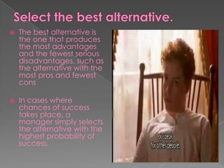  The best alternative is
the one that produces
the most advantages
and the fewest serious
disadvantages, such as
the alternative with the
most pros and fewest
cons
 In cases where
chances of success
takes place, a
manager simply selects
the alternative with the
highest probability of
success.
 