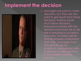  Managers are paid to make
decisions, but they are also
paid to get results from these
decisions. Positive results
must follow decisions.
Everyone involved with the
decision must know his or her
role in ensuring a successful
outcome. To make certain
that employees understand
their roles, managers must
thoughtfully devise
programs, procedures, rules,
or policies to help aid them
in the problem-solving
process.
 