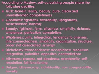 According to Maslow, self-actualising people share the
following qualities:
 Truth: honest, reality, beauty, pure, clean and
unadulterated completeness
 Goodness: rightness, desirability, uprightness,
benevolence, honesty
 Beauty: rightness, form, aliveness, simplicity, richness,
wholeness, perfection, completion,
 Wholeness: unity, integration, tendency to oneness,
interconnectedness, simplicity, organization, structure,
order, not dissociated, synergy
 Dichotomy-transcendence: acceptance, resolution,
integration, polarities, opposites, contradictions
 Aliveness: process, not-deadness, spontaneity, self-
regulation, full-functioning
 Unique: idiosyncrasy, individuality, non comparability,
novelty
 