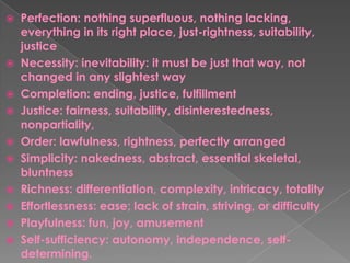  Perfection: nothing superfluous, nothing lacking,
everything in its right place, just-rightness, suitability,
justice
 Necessity: inevitability: it must be just that way, not
changed in any slightest way
 Completion: ending, justice, fulfillment
 Justice: fairness, suitability, disinterestedness,
nonpartiality,
 Order: lawfulness, rightness, perfectly arranged
 Simplicity: nakedness, abstract, essential skeletal,
bluntness
 Richness: differentiation, complexity, intricacy, totality
 Effortlessness: ease; lack of strain, striving, or difficulty
 Playfulness: fun, joy, amusement
 Self-sufficiency: autonomy, independence, self-
determining.
 