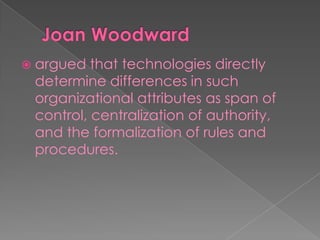  argued that technologies directly
determine differences in such
organizational attributes as span of
control, centralization of authority,
and the formalization of rules and
procedures.
 