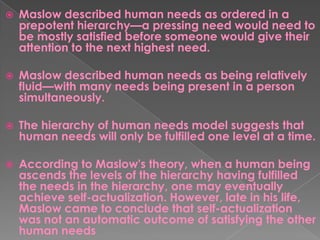  Maslow described human needs as ordered in a
prepotent hierarchy—a pressing need would need to
be mostly satisfied before someone would give their
attention to the next highest need.
 Maslow described human needs as being relatively
fluid—with many needs being present in a person
simultaneously.
 The hierarchy of human needs model suggests that
human needs will only be fulfilled one level at a time.
 According to Maslow's theory, when a human being
ascends the levels of the hierarchy having fulfilled
the needs in the hierarchy, one may eventually
achieve self-actualization. However, late in his life,
Maslow came to conclude that self-actualization
was not an automatic outcome of satisfying the other
human needs
 