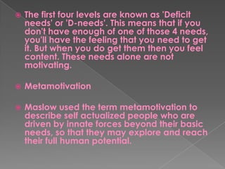  The first four levels are known as 'Deficit
needs' or 'D-needs'. This means that if you
don't have enough of one of those 4 needs,
you'll have the feeling that you need to get
it. But when you do get them then you feel
content. These needs alone are not
motivating.
 Metamotivation
 Maslow used the term metamotivation to
describe self actualized people who are
driven by innate forces beyond their basic
needs, so that they may explore and reach
their full human potential.
 