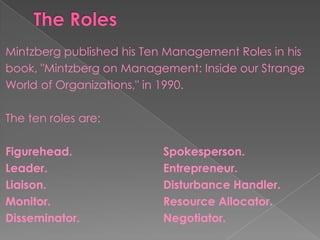 Mintzberg published his Ten Management Roles in his
book, "Mintzberg on Management: Inside our Strange
World of Organizations," in 1990.
The ten roles are:
Figurehead. Spokesperson.
Leader. Entrepreneur.
Liaison. Disturbance Handler.
Monitor. Resource Allocator.
Disseminator. Negotiator.
 