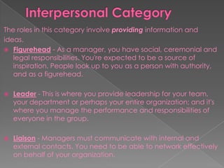 The roles in this category involve providing information and
ideas.
 Figurehead - As a manager, you have social, ceremonial and
legal responsibilities. You're expected to be a source of
inspiration. People look up to you as a person with authority,
and as a figurehead.
 Leader - This is where you provide leadership for your team,
your department or perhaps your entire organization; and it's
where you manage the performance and responsibilities of
everyone in the group.
 Liaison - Managers must communicate with internal and
external contacts. You need to be able to network effectively
on behalf of your organization.
 