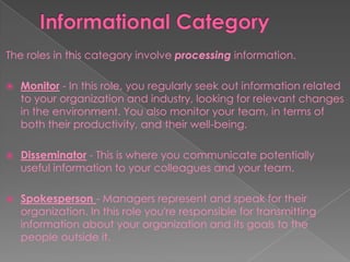 The roles in this category involve processing information.
 Monitor - In this role, you regularly seek out information related
to your organization and industry, looking for relevant changes
in the environment. You also monitor your team, in terms of
both their productivity, and their well-being.
 Disseminator - This is where you communicate potentially
useful information to your colleagues and your team.
 Spokesperson - Managers represent and speak for their
organization. In this role you're responsible for transmitting
information about your organization and its goals to the
people outside it.
 