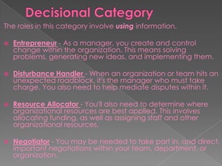 The roles in this category involve using information.
 Entrepreneur - As a manager, you create and control
change within the organization. This means solving
problems, generating new ideas, and implementing them.
 Disturbance Handler - When an organization or team hits an
unexpected roadblock, it's the manager who must take
charge. You also need to help mediate disputes within it.
 Resource Allocator - You'll also need to determine where
organizational resources are best applied. This involves
allocating funding, as well as assigning staff and other
organizational resources.
 Negotiator - You may be needed to take part in, and direct,
important negotiations within your team, department, or
organization.
 