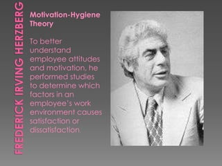 Motivation-Hygiene
Theory
To better
understand
employee attitudes
and motivation, he
performed studies
to determine which
factors in an
employee’s work
environment causes
satisfaction or
dissatisfaction.
 