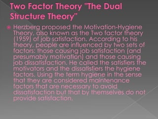  Herzberg proposed the Motivation-Hygiene
Theory, also known as the Two factor theory
(1959) of job satisfaction. According to his
theory, people are influenced by two sets of
factors: those causing job satisfaction (and
presumably motivation) and those causing
job dissatisfaction. He called the satisfiers the
motivators and the dissatisfiers the hygiene
factors. Using the term hygiene in the sense
that they are considered maintenance
factors that are necessary to avoid
dissatisfaction but that by themselves do not
provide satisfaction.
 