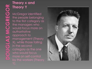 Theory x and
Theory Y
McGregor identified
the people belonging
to the first category as
the managers who
would focus more on
authoritative
approach to
management (Theory
X), while those falling
in the second
category as the one
who would focus
more on self-control
by the workers (Theory
Y).
 
