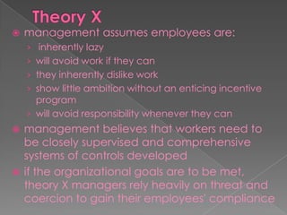  management assumes employees are:
› inherently lazy
› will avoid work if they can
› they inherently dislike work
› show little ambition without an enticing incentive
program
› will avoid responsibility whenever they can
 management believes that workers need to
be closely supervised and comprehensive
systems of controls developed
 if the organizational goals are to be met,
theory X managers rely heavily on threat and
coercion to gain their employees' compliance
 