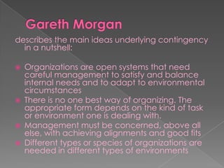 describes the main ideas underlying contingency
in a nutshell:
 Organizations are open systems that need
careful management to satisfy and balance
internal needs and to adapt to environmental
circumstances
 There is no one best way of organizing. The
appropriate form depends on the kind of task
or environment one is dealing with.
 Management must be concerned, above all
else, with achieving alignments and good fits
 Different types or species of organizations are
needed in different types of environments
 