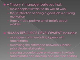  A Theory Y manager believes that:
› most people will want to do well at work
› the satisfaction of doing a good job is a strong
motivation
› Theory Y as a positive set of beliefs about
workers
 HUMAN RESOURCE DEVELOPMENT includes:
› managers communicating openly with
subordinates
› minimizing the difference between superior-
subordinate relationships
› creating a comfortable environment in which
subordinates can develop and use their abilities
 