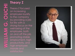 Theory Z
Theory Z focused
on increasing
employee loyalty
to the company
by providing a job
for life with a
strong focus on the
well-being of the
employee, both
on and off the job
promoting stable
employment, high
productivity, and
high employee
morale and
satisfaction
 