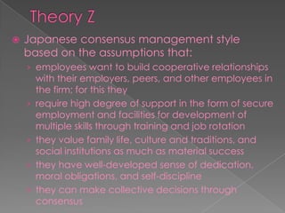  Japanese consensus management style
based on the assumptions that:
› employees want to build cooperative relationships
with their employers, peers, and other employees in
the firm; for this they
› require high degree of support in the form of secure
employment and facilities for development of
multiple skills through training and job rotation
› they value family life, culture and traditions, and
social institutions as much as material success
› they have well-developed sense of dedication,
moral obligations, and self-discipline
› they can make collective decisions through
consensus
 
