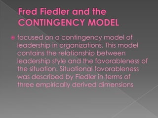  focused on a contingency model of
leadership in organizations. This model
contains the relationship between
leadership style and the favorableness of
the situation. Situational favorableness
was described by Fiedler in terms of
three empirically derived dimensions
 