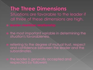  leader-member relationship
 the most important variable in determining the
situation's favorableness
 referring to the degree of mutual trust, respect
and confidence between the leader and the
subordinates.
 the leader is generally accepted and
respected by followers
 