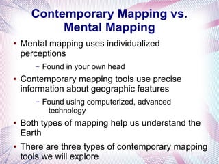Contemporary Mapping vs.
Mental Mapping
●

Mental mapping uses individualized
perceptions
–

●

Contemporary mapping tools use precise
information about geographic features
–

●

●

Found in your own head

Found using computerized, advanced
technology

Both types of mapping help us understand the
Earth
There are three types of contemporary mapping
tools we will explore

 