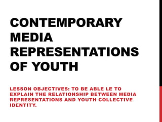 CONTEMPORARY
MEDIA
REPRESENTATIONS
OF YOUTH
LESSON OBJECTIVES: TO BE ABLE LE TO
EXPLAIN THE RELATIONSHIP BETWEEN MEDIA
REPRESENTATIONS AND YOUTH COLLECTIVE
IDENTITY.
 