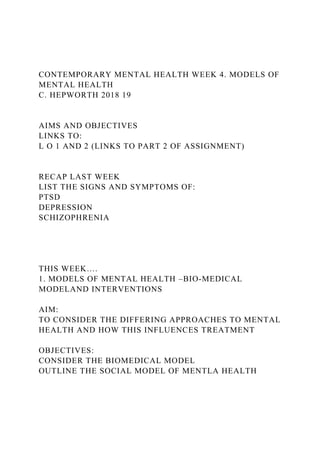 CONTEMPORARY MENTAL HEALTH WEEK 4. MODELS OF
MENTAL HEALTH
C. HEPWORTH 2018 19
AIMS AND OBJECTIVES
LINKS TO:
L O 1 AND 2 (LINKS TO PART 2 OF ASSIGNMENT)
RECAP LAST WEEK
LIST THE SIGNS AND SYMPTOMS OF:
PTSD
DEPRESSION
SCHIZOPHRENIA
THIS WEEK….
1. MODELS OF MENTAL HEALTH –BIO-MEDICAL
MODELAND INTERVENTIONS
AIM:
TO CONSIDER THE DIFFERING APPROACHES TO MENTAL
HEALTH AND HOW THIS INFLUENCES TREATMENT
OBJECTIVES:
CONSIDER THE BIOMEDICAL MODEL
OUTLINE THE SOCIAL MODEL OF MENTLA HEALTH
 