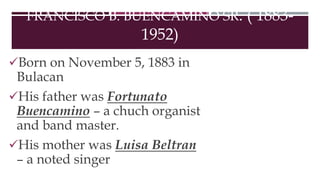 FRANCISCO B. BUENCAMINO SR. ( 1883-
1952)
Born on November 5, 1883 in
Bulacan
His father was Fortunato
Buencamino – a chuch organist
and band master.
His mother was Luisa Beltran
– a noted singer
 