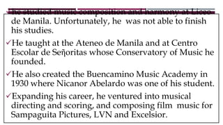 he studied music composition and harmony at Liceo
de Manila. Unfortunately, he was not able to finish
his studies.
He taught at the Ateneo de Manila and at Centro
Escolar de Seῆoritas whose Conservatory of Music he
founded.
He also created the Buencamino Music Academy in
1930 where Nicanor Abelardo was one of his student.
Expanding his career, he ventured into musical
directing and scoring, and composing film music for
Sampaguita Pictures, LVN and Excelsior.
 