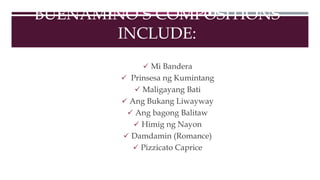 BUENAMINO’S COMPOSITIONS
INCLUDE:
 Mi Bandera
 Prinsesa ng Kumintang
 Maligayang Bati
 Ang Bukang Liwayway
 Ang bagong Balitaw
 Himig ng Nayon
 Damdamin (Romance)
 Pizzicato Caprice
 