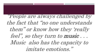 “People are always challenged by
the fact that “no one understands
them” or know how they ‘really
feel”, so they turn to music . . .
Music also has the capacity to
imitate emotions.”
 