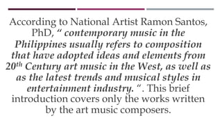 According to National Artist Ramon Santos,
PhD, “ contemporary music in the
Philippines usually refers to composition
that have adopted ideas and elements from
20th Century art music in the West, as well as
as the latest trends and musical styles in
entertainment industry. “. This brief
introduction covers only the works written
by the art music composers.
 
