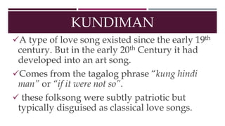 KUNDIMAN
A type of love song existed since the early 19th
century. But in the early 20th Century it had
developed into an art song.
Comes from the tagalog phrase “kung hindi
man” or “if it were not so”.
 these folksong were subtly patriotic but
typically disguised as classical love songs.
 