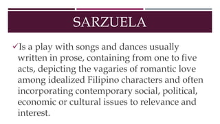 SARZUELA
Is a play with songs and dances usually
written in prose, containing from one to five
acts, depicting the vagaries of romantic love
among idealized Filipino characters and often
incorporating contemporary social, political,
economic or cultural issues to relevance and
interest.
 