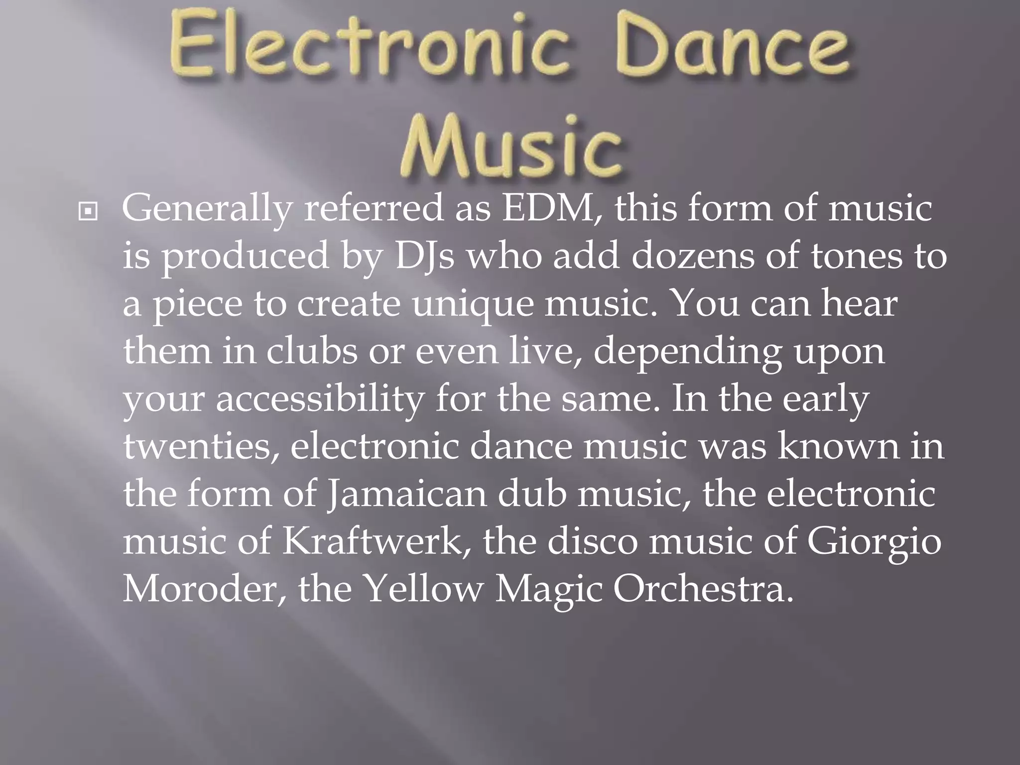  Generally referred as EDM, this form of music
is produced by DJs who add dozens of tones to
a piece to create unique music. You can hear
them in clubs or even live, depending upon
your accessibility for the same. In the early
twenties, electronic dance music was known in
the form of Jamaican dub music, the electronic
music of Kraftwerk, the disco music of Giorgio
Moroder, the Yellow Magic Orchestra.
 