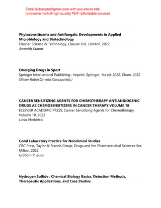 Phytoconstituents and Antifungals: Developments in Applied
Microbiology and Biotechnology
Elsevier Science & Technology, Elsevier Ltd., London, 2022
Awanish Kumar
Emerging Drugs in Sport
Springer International Publishing : Imprint: Springer, 1st ed. 2022, Cham, 2022
Olivier Rabin;Ornella Corazza(eds.)
CANCER SENSITIZING AGENTS FOR CHEMOTHERAPY ANTIANGIOGENIC
DRUGS AS CHEMOSENSITIZERS IN CANCER THERAPY VOLUME 18
ELSEVIER ACADEMIC PRESS, Cancer Sensitizing Agents for Chemotherapy,
Volume 18, 2022
Lucia Morbidelli
Good Laboratory Practice for Nonclinical Studies
CRC Press, Taylor & Francis Group, Drugs and the Pharmaceutical Sciences Ser,
Milton, 2022
Graham P. Bunn
Hydrogen Sulfide : Chemical Biology Basics, Detection Methods,
Therapeutic Applications, and Case Studies
 