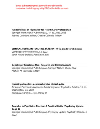 Fundamentals of Psychiatry for Health Care Professionals
Springer International Publishing AG, 1st ed. 2022, 2022
Roberto Cavallaro (editor), Cristina Colombo (editor)
CLINICAL TOPICS IN TEACHING PSYCHIATRY : a guide for clinicians
Cambridge University Press, S.l, 2022
Sarah Huline-Dickens; Patricia R Casey
Genetics of Substance Use : Research and Clinical Aspects
Springer International Publishing AG, Springer Nature, Cham, 2022
Michael M. Vanyukov (editor)
Hoarding disorder : a comprehensive clinical guide
American Psychiatric Association Publishing; Amer Psychiatric Pub Inc, 1st ed,
Washington, D.C, 2022
Rodriguez, Carolyn I., Frost, Randy O.
Cannabis in Psychiatric Practice: A Practical Guide (Psychiatry Update
Book 3)
Springer International Publishing AG, Psychiatry Update, Psychiatry Update, 3,
2022
 