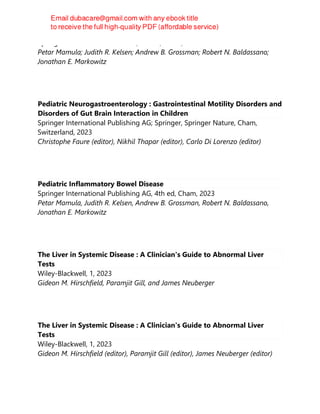 Springer Nature Switzerland AG, 4th ed, Cham, 2023
Petar Mamula; Judith R. Kelsen; Andrew B. Grossman; Robert N. Baldassano;
Jonathan E. Markowitz
Pediatric Neurogastroenterology : Gastrointestinal Motility Disorders and
Disorders of Gut Brain Interaction in Children
Springer International Publishing AG; Springer, Springer Nature, Cham,
Switzerland, 2023
Christophe Faure (editor), Nikhil Thapar (editor), Carlo Di Lorenzo (editor)
Pediatric Inflammatory Bowel Disease
Springer International Publishing AG, 4th ed, Cham, 2023
Petar Mamula, Judith R. Kelsen, Andrew B. Grossman, Robert N. Baldassano,
Jonathan E. Markowitz
The Liver in Systemic Disease : A Clinician's Guide to Abnormal Liver
Tests
Wiley-Blackwell, 1, 2023
Gideon M. Hirschfield, Paramjit Gill, and James Neuberger
The Liver in Systemic Disease : A Clinician's Guide to Abnormal Liver
Tests
Wiley-Blackwell, 1, 2023
Gideon M. Hirschfield (editor), Paramjit Gill (editor), James Neuberger (editor)
 