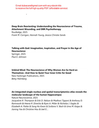 Dr. Tom Bellamy
Deep Brain Reorienting: Understanding the Neuroscience of Trauma,
Attachment Wounding, and DBR Psychotherapy
Routledge, 2025
Frank M. Corrigan, Hannah Young, Jessica Christie-Sands
Talking with God: Imagination, Inspiration, and Prayer in the Age of
Neuroscience
Springer, 2025
Paul E. Johnson
Unkind Mind: The Neuroscience of Why Women Are So Hard on
Themselves--And How to Quiet Your Inner Critic for Good
New Harbinger Publications, 2025
Betsy Holmberg
An integrated single-nucleus and spatial transcriptomics atlas reveals the
molecular landscape of the human hippocampus
Nature Neuroscience, 2025
Jacqueline R. Thompson & Erik D. Nelson & Madhavi Tippani & Anthony D.
Ramnauth & Heena R. Divecha & Ryan A. Miller & Nicholas J. Eagles &
Elizabeth A. Pattie & Sang Ho Kwon & Svitlana V. Bach & Uma M. Kaipa &
Jianing Yao & Christine Hou & Joel E....
 