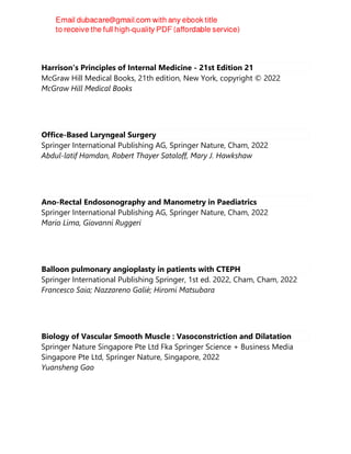 Harrison's Principles of Internal Medicine - 21st Edition 21
McGraw Hill Medical Books, 21th edition, New York, copyright © 2022
McGraw Hill Medical Books
Office-Based Laryngeal Surgery
Springer International Publishing AG, Springer Nature, Cham, 2022
Abdul-latif Hamdan, Robert Thayer Sataloff, Mary J. Hawkshaw
Ano-Rectal Endosonography and Manometry in Paediatrics
Springer International Publishing AG, Springer Nature, Cham, 2022
Mario Lima, Giovanni Ruggeri
Balloon pulmonary angioplasty in patients with CTEPH
Springer International Publishing Springer, 1st ed. 2022, Cham, Cham, 2022
Francesco Saia; Nazzareno Galiè; Hiromi Matsubara
Biology of Vascular Smooth Muscle : Vasoconstriction and Dilatation
Springer Nature Singapore Pte Ltd Fka Springer Science + Business Media
Singapore Pte Ltd, Springer Nature, Singapore, 2022
Yuansheng Gao
 