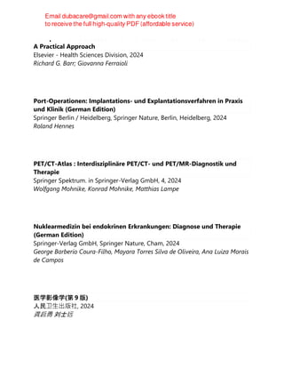 Multiparametric Ultrasound for the Assessment of Diffuse Liver Disease :
A Practical Approach
Elsevier - Health Sciences Division, 2024
Richard G. Barr; Giovanna Ferraioli
Port-Operationen: Implantations- und Explantationsverfahren in Praxis
und Klinik (German Edition)
Springer Berlin / Heidelberg, Springer Nature, Berlin, Heidelberg, 2024
Roland Hennes
PET/CT-Atlas : Interdisziplinäre PET/CT- und PET/MR-Diagnostik und
Therapie
Springer Spektrum. in Springer-Verlag GmbH, 4, 2024
Wolfgang Mohnike, Konrad Mohnike, Matthias Lampe
Nuklearmedizin bei endokrinen Erkrankungen: Diagnose und Therapie
(German Edition)
Springer-Verlag GmbH, Springer Nature, Cham, 2024
George Barberio Coura-Filho, Mayara Torres Silva de Oliveira, Ana Luiza Morais
de Campos
医学影像学(第 9 版)
人民卫⽣出版社, 2024
龚启勇 刘士远
 