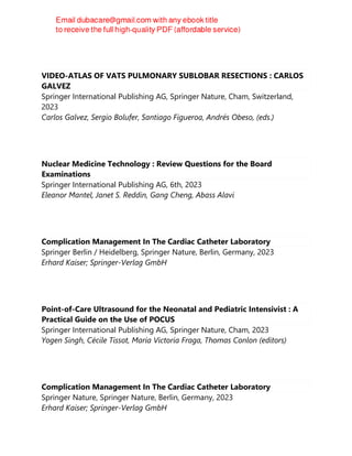 VIDEO-ATLAS OF VATS PULMONARY SUBLOBAR RESECTIONS : CARLOS
GALVEZ
Springer International Publishing AG, Springer Nature, Cham, Switzerland,
2023
Carlos Galvez, Sergio Bolufer, Santiago Figueroa, Andrés Obeso, (eds.)
Nuclear Medicine Technology : Review Questions for the Board
Examinations
Springer International Publishing AG, 6th, 2023
Eleanor Mantel, Janet S. Reddin, Gang Cheng, Abass Alavi
Complication Management In The Cardiac Catheter Laboratory
Springer Berlin / Heidelberg, Springer Nature, Berlin, Germany, 2023
Erhard Kaiser; Springer-Verlag GmbH
Point-of-Care Ultrasound for the Neonatal and Pediatric Intensivist : A
Practical Guide on the Use of POCUS
Springer International Publishing AG, Springer Nature, Cham, 2023
Yogen Singh, Cécile Tissot, María Victoria Fraga, Thomas Conlon (editors)
Complication Management In The Cardiac Catheter Laboratory
Springer Nature, Springer Nature, Berlin, Germany, 2023
Erhard Kaiser; Springer-Verlag GmbH
 