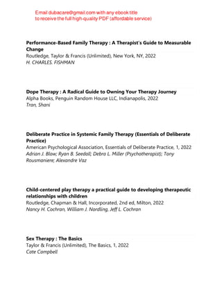 Performance-Based Family Therapy : A Therapist’s Guide to Measurable
Change
Routledge, Taylor & Francis (Unlimited), New York, NY, 2022
H. CHARLES. FISHMAN
Dope Therapy : A Radical Guide to Owning Your Therapy Journey
Alpha Books, Penguin Random House LLC, Indianapolis, 2022
Tran, Shani
Deliberate Practice in Systemic Family Therapy (Essentials of Deliberate
Practice)
American Psychological Association, Essentials of Deliberate Practice, 1, 2022
Adrian J. Blow; Ryan B. Seedall; Debra L. Miller (Psychotherapist); Tony
Rousmaniere; Alexandre Vaz
Child-centered play therapy a practical guide to developing therapeutic
relationships with children
Routledge, Chapman & Hall, Incorporated, 2nd ed, Milton, 2022
Nancy H. Cochran, William J. Nordling, Jeff L. Cochran
Sex Therapy : The Basics
Taylor & Francis (Unlimited), The Basics, 1, 2022
Cate Campbell
 