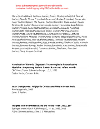 Jesús (author);Cano, Antonio (author);Branco, Camil Castelo (author);Correa,
Marta (author);Doval, José Luis (author);Fasero, María (author);Fiol, Gabriel
(author);Garello, Nestor C. (author);Genazzani, Andrea R. (author);Gómez, Ana
Isabel (author);Gómez, Ma. Ángeles (author);González, Silvia (author);Goulis,
Dimitrios G. (author);Guinot, Misericordia (author);Hernández, Luis Rolando
(author);Herrero, Sonia (author);Iglesias, Eva (author);Jurado, Ana Rosa
(author);Lete, Iñaki (author);Lubián, Daniel (author);Martínez, Milagros
(author);Nieto, Aníbal (author);Nieto, Laura (author);Palacios, Santiago
(author);Pedreira, Milagros (author);Pérez-Campos, Ezequiel (author);Plá, María
Jesús (author);Presa, Jesús (author);Quereda, Francisco (author);Ribes, Miriam
(author);Romero, Pablo (author);Roca, Beatriz (author);Sánchez-Capilla, Antonio
(author);Sánchez-Borrego, Rafael (author);Santaballa, Ana (author);Santamaría,
Amparo (author);Simoncini, Tommaso (author);Tinahones, Francisco
(author);Calaf, Joaquín (author)
Handbook of Genetic Diagnostic Technologies in Reproductive
Medicine : Improving Patient Success Rates and Infant Health
CRC Press/Taylor & Francis Group, LLC, 2, 2022
Carlos Simón, Carmen Rubio
Toxic Disruptions : Polycystic Ovary Syndrome in Urban India
Routledge India, 2022
Gauri S. Pathak
Insights Into Incontinence and the Pelvic Floor (2022).pdf
Springer International Publishing AG, 1st ed. 2022, 2022
Fulya Dökmeci (editor), Diaa E. E. Rizk (editor)
 