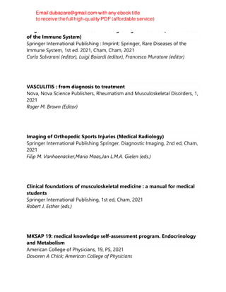 Large and Medium Size Vessel and Single Organ Vasculitis (Rare Diseases
of the Immune System)
Springer International Publishing : Imprint: Springer, Rare Diseases of the
Immune System, 1st ed. 2021, Cham, Cham, 2021
Carlo Salvarani (editor), Luigi Boiardi (editor), Francesco Muratore (editor)
VASCULITIS : from diagnosis to treatment
Nova, Nova Science Publishers, Rheumatism and Musculoskeletal Disorders, 1,
2021
Roger M. Brown (Editor)
Imaging of Orthopedic Sports Injuries (Medical Radiology)
Springer International Publishing Springer, Diagnostic Imaging, 2nd ed, Cham,
2021
Filip M. Vanhoenacker,Mario Maas,Jan L.M.A. Gielen (eds.)
Clinical foundations of musculoskeletal medicine : a manual for medical
students
Springer International Publishing, 1st ed, Cham, 2021
Robert J. Esther (eds.)
MKSAP 19: medical knowledge self-assessment program. Endocrinology
and Metabolism
American College of Physicians, 19, PS, 2021
Davoren A Chick; American College of Physicians
 