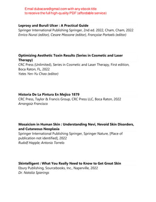 Leprosy and Buruli Ulcer : A Practical Guide
Springer International Publishing Springer, 2nd ed. 2022, Cham, Cham, 2022
Enrico Nunzi (editor), Cesare Massone (editor), Françoise Portaels (editor)
Optimizing Aesthetic Toxin Results (Series in Cosmetic and Laser
Therapy)
CRC Press (Unlimited), Series in Cosmetic and Laser Therapy, First edition,
Boca Raton, FL, 2022
Yates Yen-Yu Chao (editor)
Historia De La Pintura En Mejico 1879
CRC Press, Taylor & Francis Group, CRC Press LLC, Boca Raton, 2022
Arrangoiz Francisco
Mosaicism in Human Skin : Understanding Nevi, Nevoid Skin Disorders,
and Cutaneous Neoplasia
Springer International Publishing Springer, Springer Nature, [Place of
publication not identified], 2022
Rudolf Happle; Antonio Torrelo
Skintelligent : What You Really Need to Know to Get Great Skin
Ebury Publishing, Sourcebooks, Inc., Naperville, 2022
Dr. Natalia Spierings
 