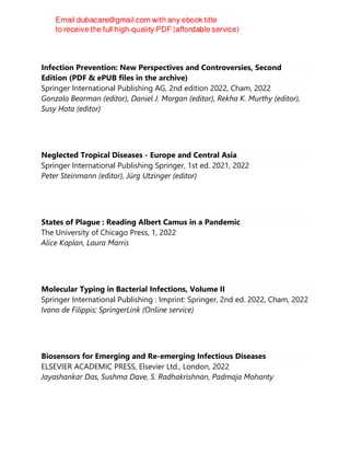 Infection Prevention: New Perspectives and Controversies, Second
Edition (PDF & ePUB files in the archive)
Springer International Publishing AG, 2nd edition 2022, Cham, 2022
Gonzalo Bearman (editor), Daniel J. Morgan (editor), Rekha K. Murthy (editor),
Susy Hota (editor)
Neglected Tropical Diseases - Europe and Central Asia
Springer International Publishing Springer, 1st ed. 2021, 2022
Peter Steinmann (editor), Jürg Utzinger (editor)
States of Plague : Reading Albert Camus in a Pandemic
The University of Chicago Press, 1, 2022
Alice Kaplan, Laura Marris
Molecular Typing in Bacterial Infections, Volume II
Springer International Publishing : Imprint: Springer, 2nd ed. 2022, Cham, 2022
Ivano de Filippis; SpringerLink (Online service)
Biosensors for Emerging and Re-emerging Infectious Diseases
ELSEVIER ACADEMIC PRESS, Elsevier Ltd., London, 2022
Jayashankar Das, Sushma Dave, S. Radhakrishnan, Padmaja Mohanty
 