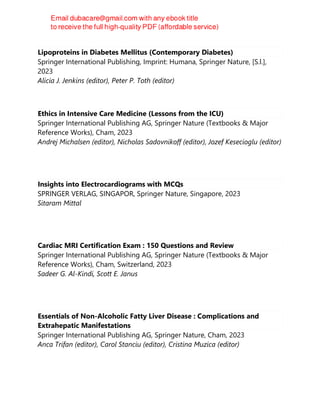 Lipoproteins in Diabetes Mellitus (Contemporary Diabetes)
Springer International Publishing, Imprint: Humana, Springer Nature, [S.l.],
2023
Alicia J. Jenkins (editor), Peter P. Toth (editor)
Ethics in Intensive Care Medicine (Lessons from the ICU)
Springer International Publishing AG, Springer Nature (Textbooks & Major
Reference Works), Cham, 2023
Andrej Michalsen (editor), Nicholas Sadovnikoff (editor), Jozef Kesecioglu (editor)
Insights into Electrocardiograms with MCQs
SPRINGER VERLAG, SINGAPOR, Springer Nature, Singapore, 2023
Sitaram Mittal
Cardiac MRI Certification Exam : 150 Questions and Review
Springer International Publishing AG, Springer Nature (Textbooks & Major
Reference Works), Cham, Switzerland, 2023
Sadeer G. Al-Kindi, Scott E. Janus
Essentials of Non-Alcoholic Fatty Liver Disease : Complications and
Extrahepatic Manifestations
Springer International Publishing AG, Springer Nature, Cham, 2023
Anca Trifan (editor), Carol Stanciu (editor), Cristina Muzica (editor)
 