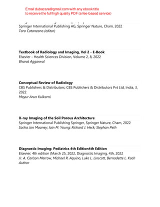 Image-Based Teaching : Techniques, Tips and Tricks
Springer International Publishing AG, Springer Nature, Cham, 2022
Tara Catanzano (editor)
Textbook of Radiology and Imaging, Vol 2 - E-Book
Elsevier - Health Sciences Division, Volume 2, 8, 2022
Bharat Aggarwal
Conceptual Review of Radiology
CBS Publishers & Distributors; CBS Publishers & Distributors Pvt Ltd, India, 3,
2022
Mayur Arun Kulkarni
X-ray Imaging of the Soil Porous Architecture
Springer International Publishing Springer, Springer Nature, Cham, 2022
Sacha Jon Mooney; Iain M. Young; Richard J. Heck; Stephan Peth
Diagnostic Imaging: Pediatrics 4th Edition4th Edition
Elsevier; 4th edition (March 25, 2022, Diagnostic Imaging, 4th, 2022
Jr. A. Carlson Merrow, Michael R. Aquino, Luke L. Linscott, Bernadette L. Koch
Author
 