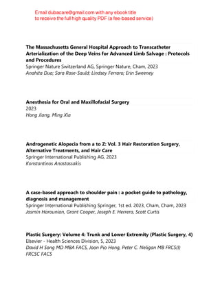 The Massachusetts General Hospital Approach to Transcatheter
Arterialization of the Deep Veins for Advanced Limb Salvage : Protocols
and Procedures
Springer Nature Switzerland AG, Springer Nature, Cham, 2023
Anahita Dua; Sara Rose-Sauld; Lindsey Ferraro; Erin Sweeney
Anesthesia for Oral and Maxillofacial Surgery
2023
Hong Jiang, Ming Xia
Androgenetic Alopecia from a to Z: Vol. 3 Hair Restoration Surgery,
Alternative Treatments, and Hair Care
Springer International Publishing AG, 2023
Konstantinos Anastassakis
A case-based approach to shoulder pain : a pocket guide to pathology,
diagnosis and management
Springer International Publishing Springer, 1st ed. 2023, Cham, Cham, 2023
Jasmin Harounian, Grant Cooper, Joseph E. Herrera, Scott Curtis
Plastic Surgery: Volume 4: Trunk and Lower Extremity (Plastic Surgery, 4)
Elsevier - Health Sciences Division, 5, 2023
David H Song MD MBA FACS, Joon Pio Hong, Peter C. Neligan MB FRCS(I)
FRCSC FACS
 