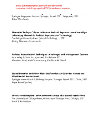 Intra Uterine Adhesions : Diagnostic and Therapeutic Insight
Springer Singapore : Imprint: Springer, 1st ed. 2021, Singapore, 2021
Rahul Manchanda
Manual of Embryo Culture in Human Assisted Reproduction (Cambridge
Laboratory Manuals in Assisted Reproductive Technology)
Cambridge University Press (Virtual Publishing), 1, 2021
Aisling Ahlström, Kersti Lundin
Assisted Reproduction Techniques : Challenges and Management Options
John Wiley & Sons, Incorporated, 2nd Edition, 2021
Khaldoun Sharif, Arri Coomarasamy, Khaldoun W. Sharif
Sexual Function and Pelvic Floor Dysfunction : A Guide for Nurses and
Allied Health Professionals
Springer International Publishing : Imprint: Springer, 1st ed. 2021, Cham, 2021
Angie Rantell (editor)
The Maternal Imprint : The Contested Science of Maternal-Fetal Effects
The University of Chicago Press, University of Chicago Press, Chicago, 2021
Sarah S. Richardson
 